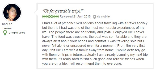 I had a lot of preconceived notions about traveling with a travel agency but the trip I had was one of the most memorable experiences of my life. The people there are so friendly and jovial. I enjoyed like I never have. The food was awesome, the boat was comfortable and they are always alert about your needs and comfort. I was traveling solo but I never felt alone or unsecured even for a moment. From the very first day I felt like I am with a family away from home. I would definitely go with them on trips in future...actually I am already planning my next trip with them. Its really hard to find such good and reliable friends when you are on a trip. I will recommend them to everyone.